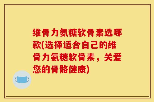维骨力氨糖软骨素选哪款(选择适合自己的维骨力氨糖软骨素，关爱您的骨骼健康)
