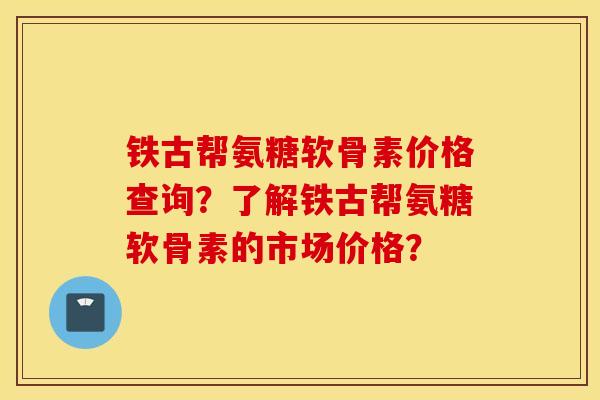 铁古帮氨糖软骨素价格查询？了解铁古帮氨糖软骨素的市场价格？