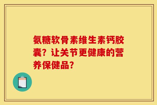 氨糖软骨素维生素钙胶囊?让关节更健康的营养保健品? 氨糖软骨素维生素钙胶囊?让关节更健康的营养保健品?