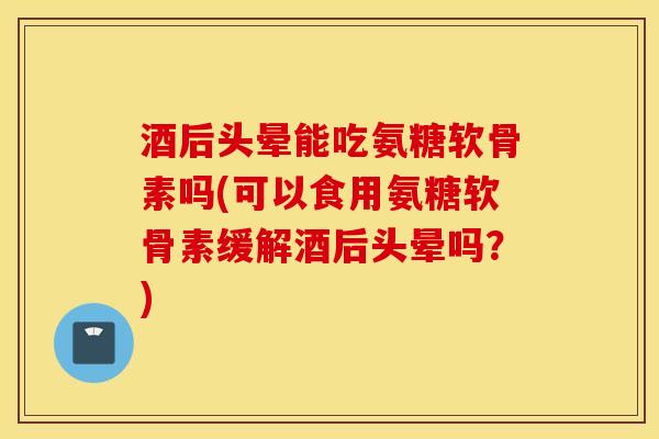 酒后头晕能吃氨糖软骨素吗(可以食用氨糖软骨素缓解酒后头晕吗？)