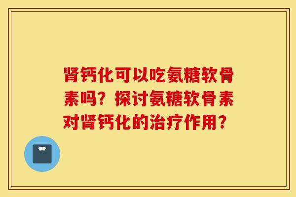肾钙化可以吃氨糖软骨素吗？探讨氨糖软骨素对肾钙化的治疗作用？