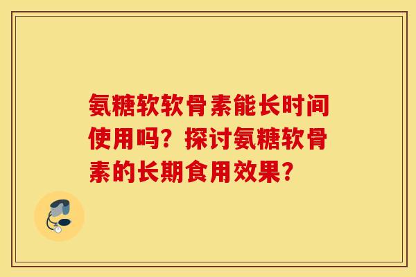 氨糖软软骨素能长时间使用吗？探讨氨糖软骨素的长期食用效果？
