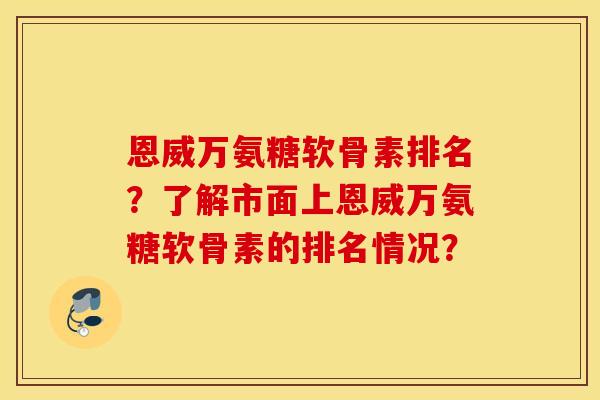 恩威万氨糖软骨素排名?了解市面上恩威万氨糖软骨素的排名情况? 恩威万氨糖软骨素排名?了解市面上恩威万氨糖软骨素的排名情况?