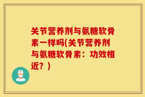 关节营养剂与氨糖软骨素一样吗(关节营养剂与氨糖软骨素：功效相近？)