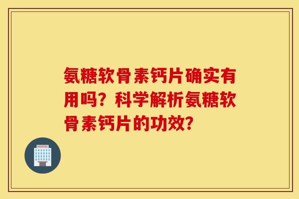 氨糖软骨素钙片确实有用吗？科学解析氨糖软骨素钙片的功效？
