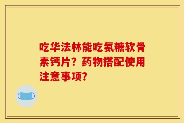 吃华法林能吃氨糖软骨素钙片？药物搭配使用注意事项？