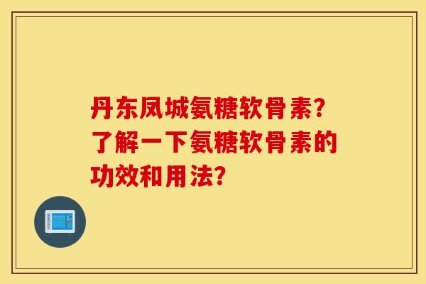丹东凤城氨糖软骨素？了解一下氨糖软骨素的功效和用法？