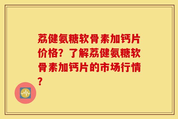 荔健氨糖软骨素加钙片价格？了解荔健氨糖软骨素加钙片的市场行情？