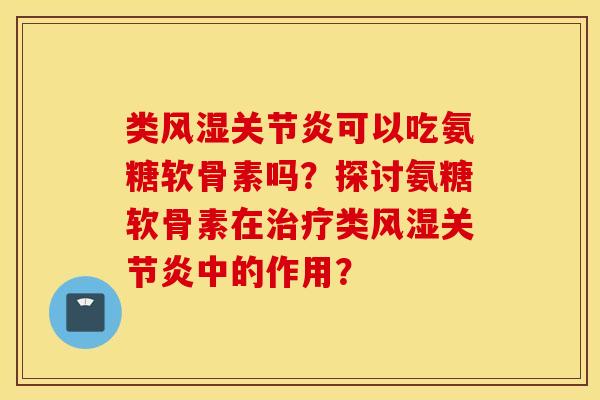 类风湿关节炎可以吃氨糖软骨素吗？探讨氨糖软骨素在治疗类风湿关节炎中的作用？