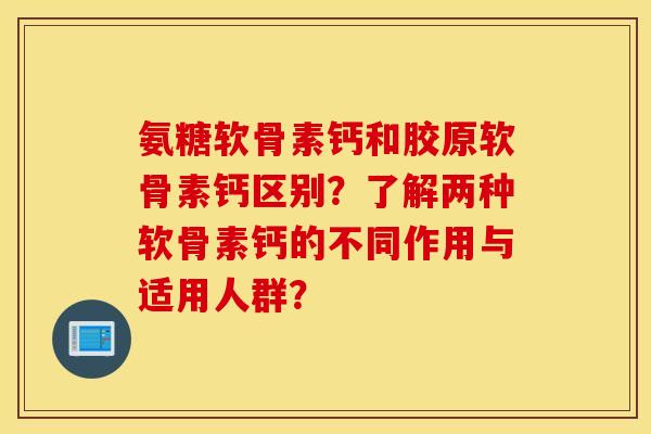氨糖软骨素钙和胶原软骨素钙区别？了解两种软骨素钙的不同作用与适用人群？