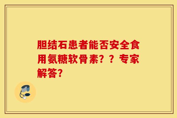 胆结石患者能否安全食用氨糖软骨素？？专家解答？