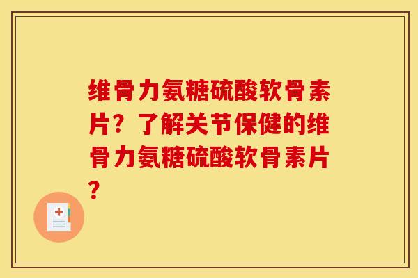 维骨力氨糖硫酸软骨素片？了解关节保健的维骨力氨糖硫酸软骨素片？