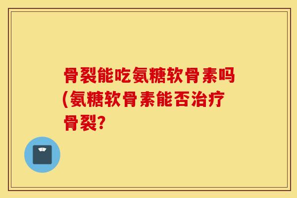 骨裂能吃氨糖软骨素吗(氨糖软骨素能否治疗骨裂？