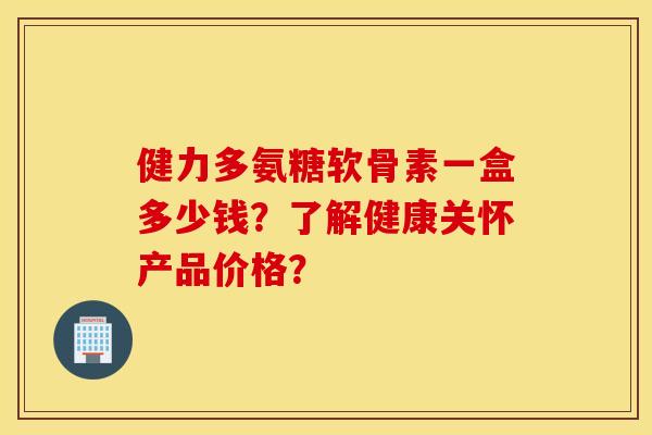 健力多氨糖软骨素一盒多少钱？了解健康关怀产品价格？