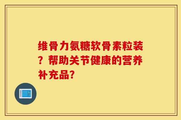 维骨力氨糖软骨素粒装？帮助关节健康的营养补充品？
