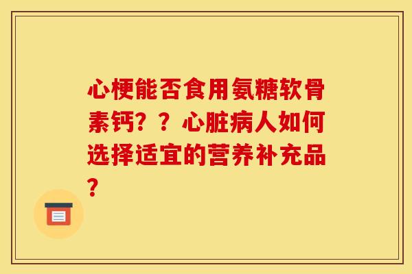 心梗能否食用氨糖软骨素钙？？心脏病人如何选择适宜的营养补充品？