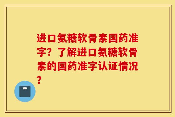 进口氨糖软骨素国药准字？了解进口氨糖软骨素的国药准字认证情况？