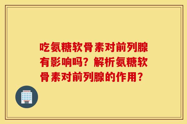 吃氨糖软骨素对前列腺有影响吗？解析氨糖软骨素对前列腺的作用？