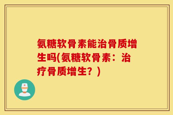 氨糖软骨素能治骨质增生吗(氨糖软骨素：治疗骨质增生？)