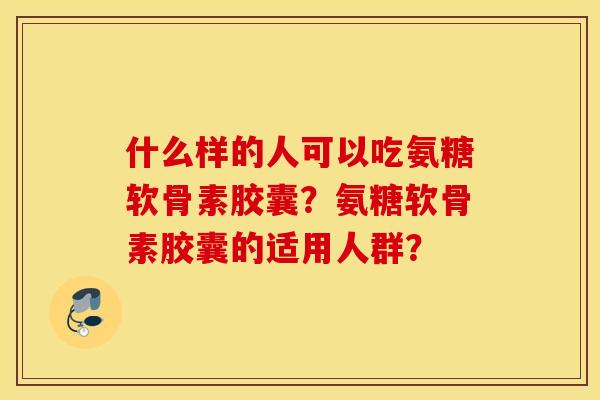 什么样的人可以吃氨糖软骨素胶囊？氨糖软骨素胶囊的适用人群？