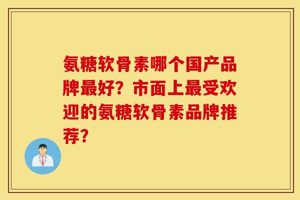 氨糖软骨素哪个国产品牌最好？市面上最受欢迎的氨糖软骨素品牌推荐？