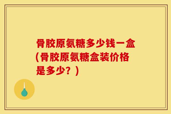 骨胶原氨糖多少钱一盒(骨胶原氨糖盒装价格是多少？)