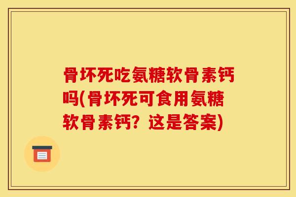 骨坏死吃氨糖软骨素钙吗(骨坏死可食用氨糖软骨素钙？这是答案)