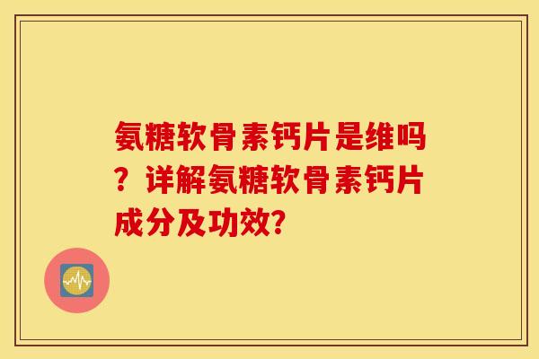 氨糖软骨素钙片是维吗？详解氨糖软骨素钙片成分及功效？