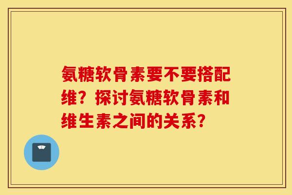 氨糖软骨素要不要搭配维？探讨氨糖软骨素和维生素之间的关系？