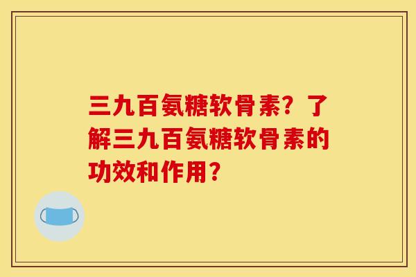 三九百氨糖软骨素?了解三九百氨糖软骨素的功效和作用? 三九百氨糖软骨素?了解三九百氨糖软骨素的功效和作用?