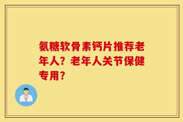 氨糖软骨素钙片推荐老年人？老年人关节保健专用？