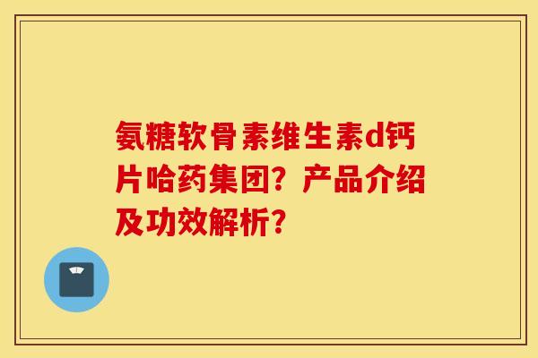氨糖软骨素维生素d钙片哈药集团？产品介绍及功效解析？