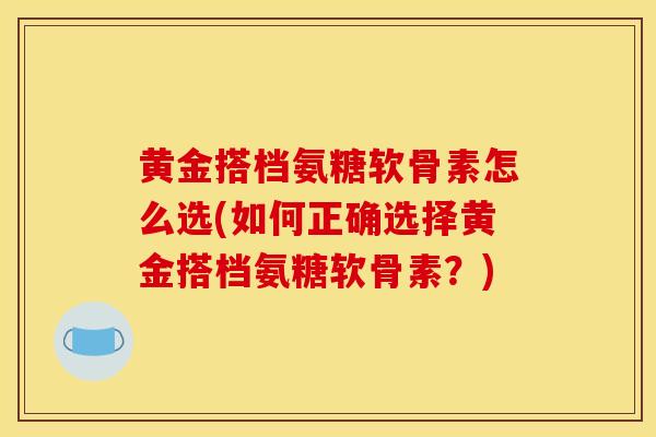 黄金搭档氨糖软骨素怎么选(如何正确选择黄金搭档氨糖软骨素？)