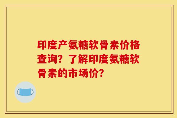 印度产氨糖软骨素价格查询？了解印度氨糖软骨素的市场价？
