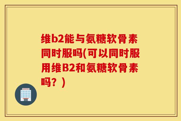 维b2能与氨糖软骨素同时服吗(可以同时服用维B2和氨糖软骨素吗？)