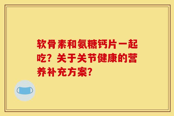 软骨素和氨糖钙片一起吃？关于关节健康的营养补充方案？