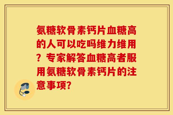 氨糖软骨素钙片血糖高的人可以吃吗维力维用？专家解答血糖高者服用氨糖软骨素钙片的注意事项？