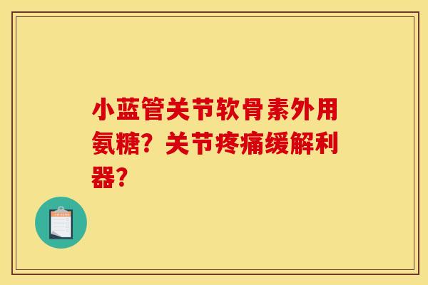 小蓝管关节软骨素外用氨糖？关节疼痛缓解利器？