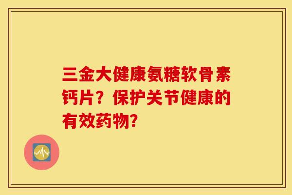 三金大健康氨糖软骨素钙片？保护关节健康的有效药物？