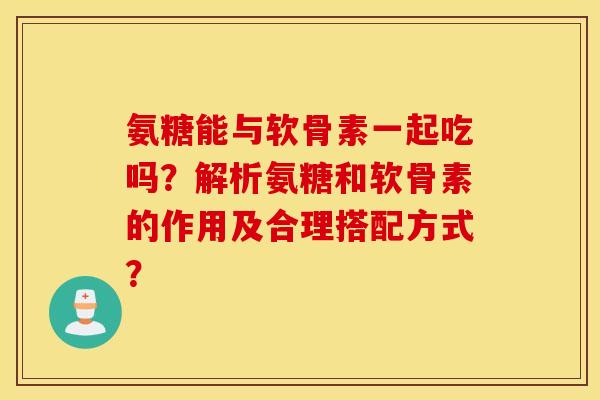 氨糖能与软骨素一起吃吗?解析氨糖和软骨素的作用及合理搭配方式? 氨糖能与软骨素一起吃吗?解析氨糖和软骨素的作用及合理搭配方式?