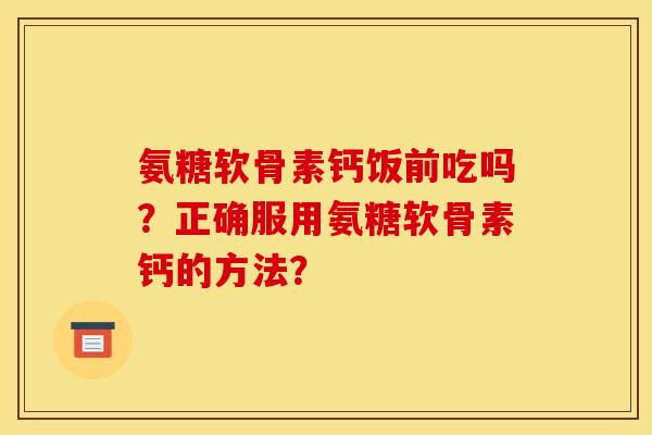 氨糖软骨素钙饭前吃吗？正确服用氨糖软骨素钙的方法？