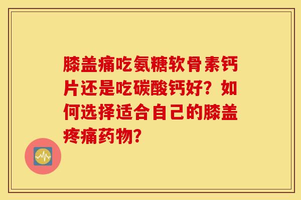 膝盖痛吃氨糖软骨素钙片还是吃碳酸钙好？如何选择适合自己的膝盖疼痛药物？