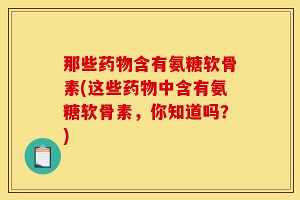 那些药物含有氨糖软骨素(这些药物中含有氨糖软骨素，你知道吗？)