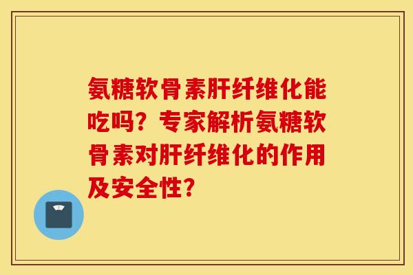 氨糖软骨素肝纤维化能吃吗？专家解析氨糖软骨素对肝纤维化的作用及安全性？