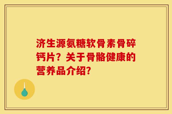济生源氨糖软骨素骨碎钙片？关于骨骼健康的营养品介绍？