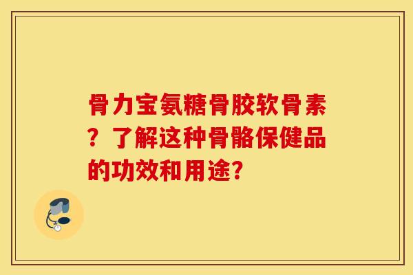 骨力宝氨糖骨胶软骨素？了解这种骨骼保健品的功效和用途？