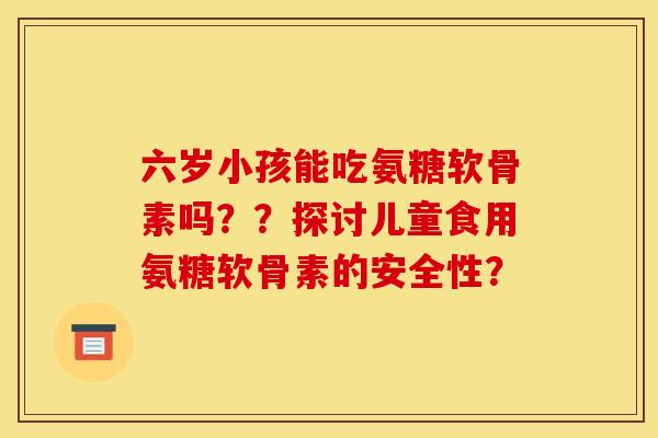 六岁小孩能吃氨糖软骨素吗？？探讨儿童食用氨糖软骨素的安全性？