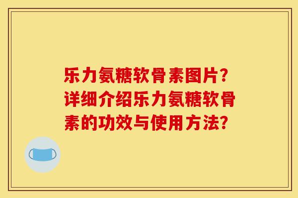 乐力氨糖软骨素图片？详细介绍乐力氨糖软骨素的功效与使用方法？