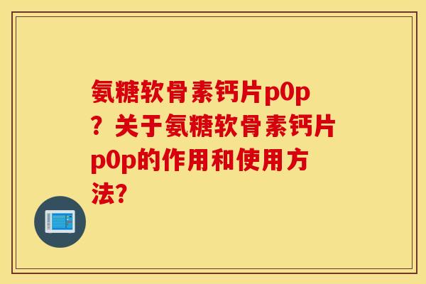 氨糖软骨素钙片p0p？关于氨糖软骨素钙片p0p的作用和使用方法？