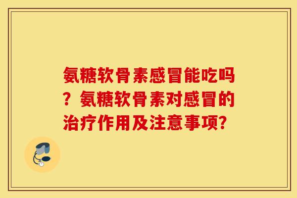 氨糖软骨素感冒能吃吗？氨糖软骨素对感冒的治疗作用及注意事项？